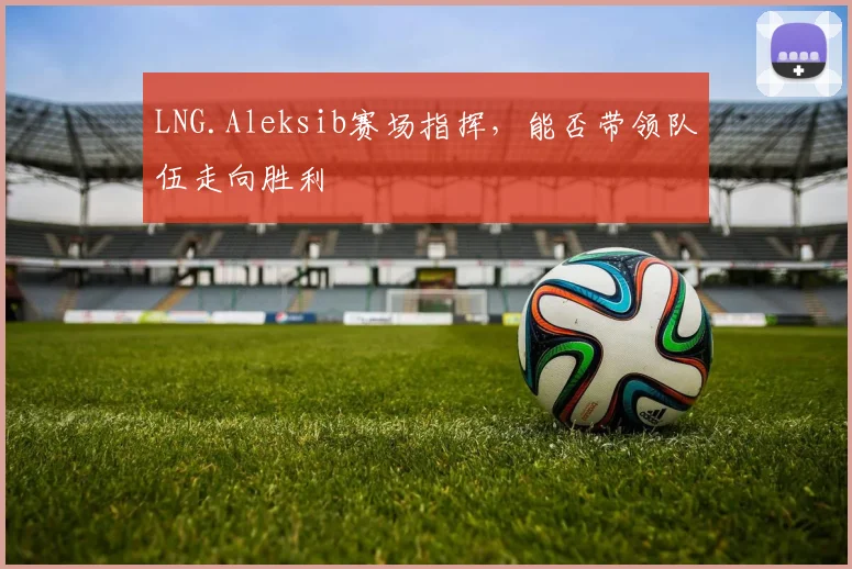 LNG.Aleksib赛场指挥，能否带领队伍走向胜利