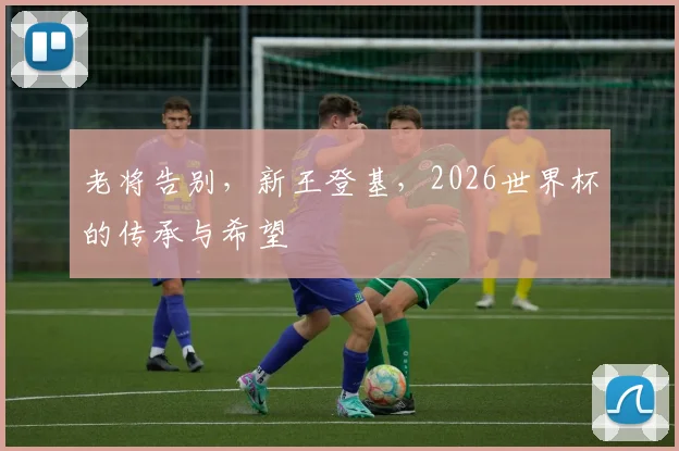 老将告别，新王登基，2026世界杯的传承与希望