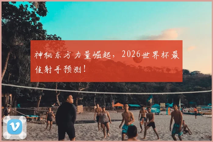 神秘东方力量崛起，2026世界杯最佳射手预测！