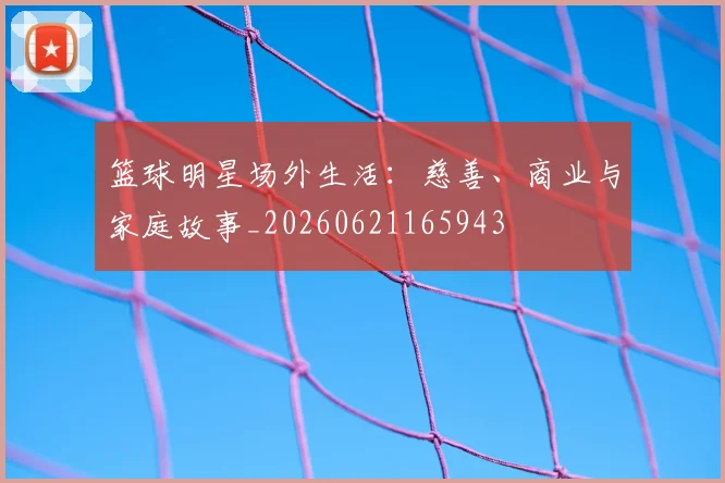 篮球明星场外生活：慈善、商业与家庭故事_20260621165943