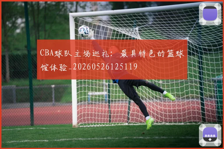 CBA球队主场巡礼：最具特色的篮球馆体验_20260526125119