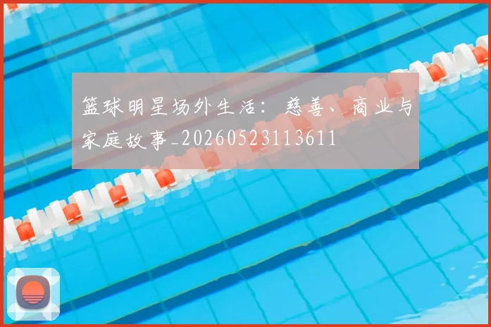篮球明星场外生活：慈善、商业与家庭故事_20260523113611