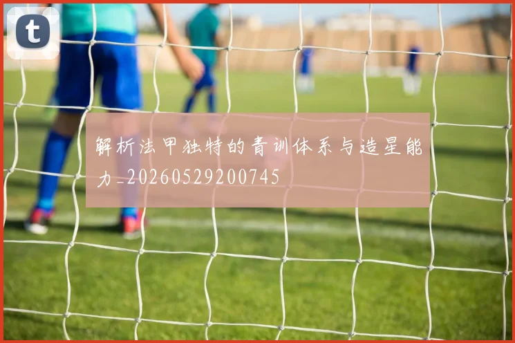 解析法甲独特的青训体系与造星能力_20260529200745