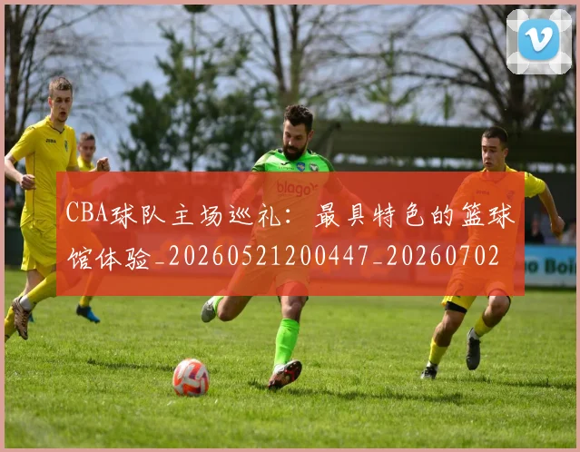 CBA球队主场巡礼：最具特色的篮球馆体验_20260521200447_20260702040553