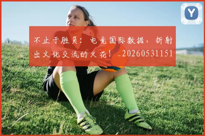 不止于胜负：电竞国际数据，折射出文化交流的火花！_20260531151315