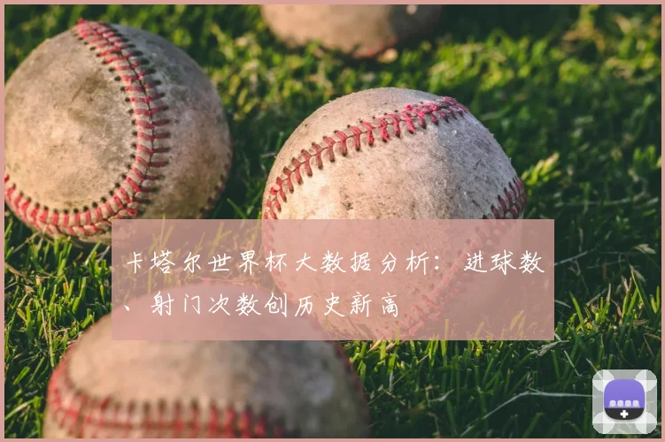卡塔尔世界杯大数据分析：进球数、射门次数创历史新高