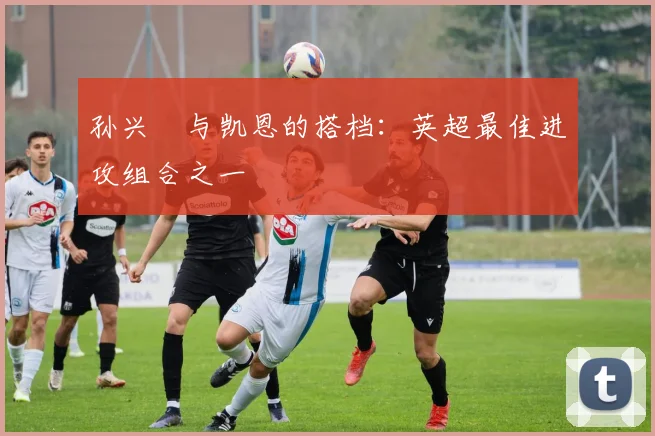 孙兴慜与凯恩的搭档：英超最佳进攻组合之一