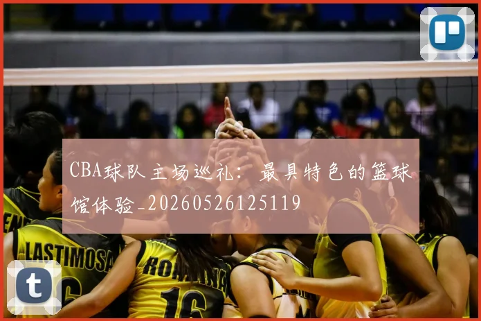 CBA球队主场巡礼：最具特色的篮球馆体验_20260526125119