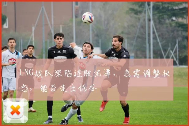 LNG战队深陷连败泥潭，急需调整状态，能否走出低谷