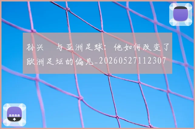 孙兴慜与亚洲足球：他如何改变了欧洲足坛的偏见_20260527112307