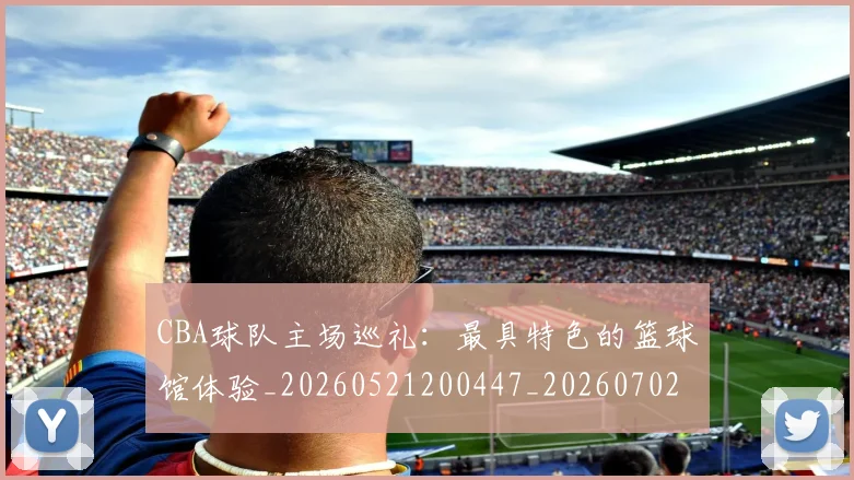 CBA球队主场巡礼：最具特色的篮球馆体验_20260521200447_20260702040553