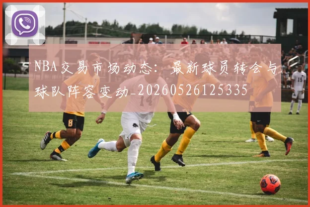 NBA交易市场动态：最新球员转会与球队阵容变动_20260526125335