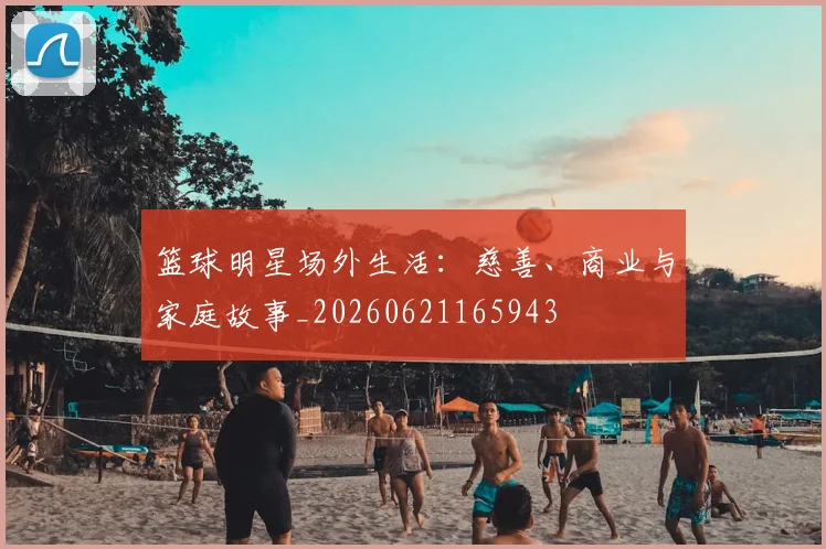 篮球明星场外生活：慈善、商业与家庭故事_20260621165943
