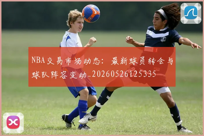 NBA交易市场动态：最新球员转会与球队阵容变动_20260526125335